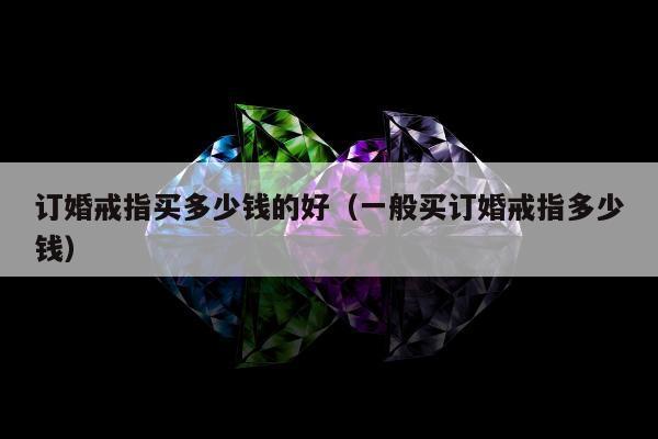 订婚戒指买多少钱的好（一般买订婚戒指多少钱）
