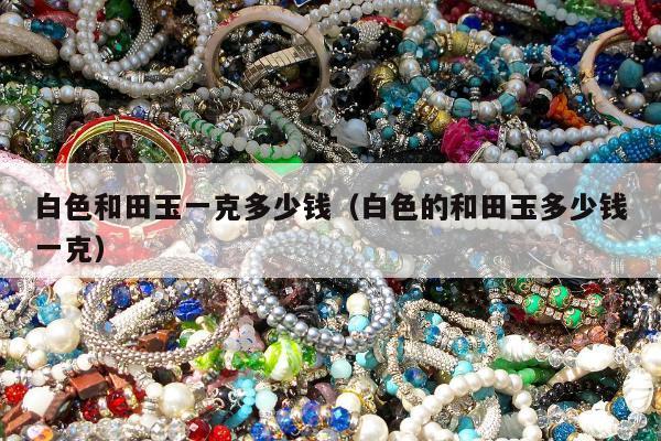 白色和田玉一克多少钱（白色的和田玉多少钱一克）