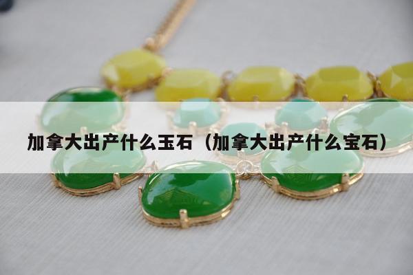 加拿大出产什么玉石（加拿大出产什么宝石）