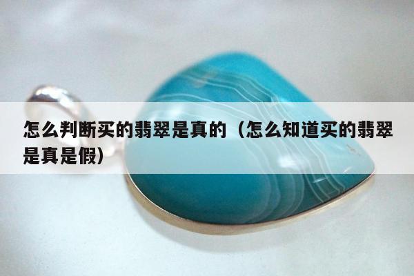 怎么判断买的翡翠是真的（怎么知道买的翡翠是真是假）