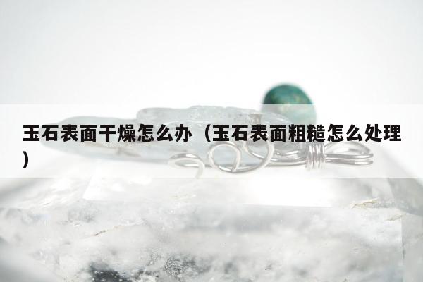 玉石表面干燥怎么办（玉石表面粗糙怎么处理）