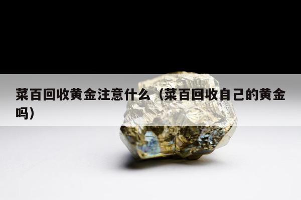 菜百回收黄金注意什么（菜百回收自己的黄金吗）