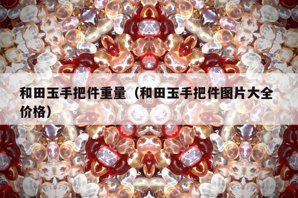 和田玉手把件重量（和田玉手把件图片大全 价格）