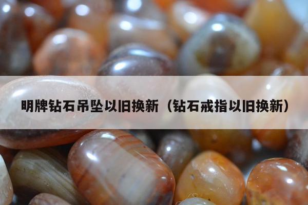 明牌钻石吊坠以旧换新（钻石戒指以旧换新）