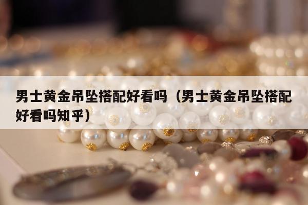 男士黄金吊坠搭配好看吗（男士黄金吊坠搭配好看吗知乎）