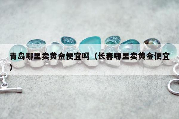 青岛哪里卖黄金便宜吗（长春哪里卖黄金便宜）