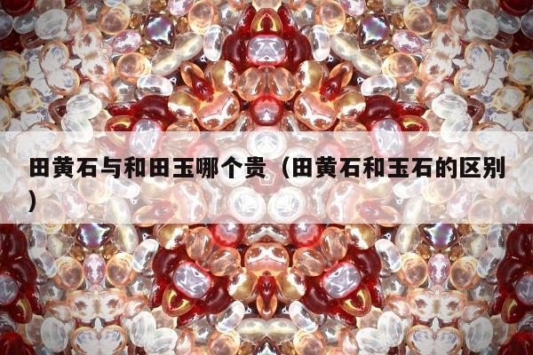 田黄石与和田玉哪个贵（田黄石和玉石的区别）