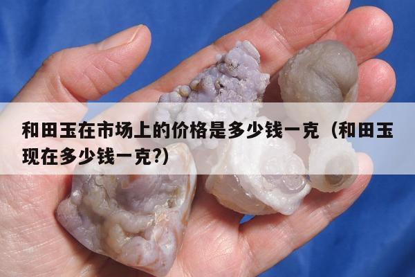 和田玉在市场上的价格是多少钱一克（和田玉现在多少钱一克?）