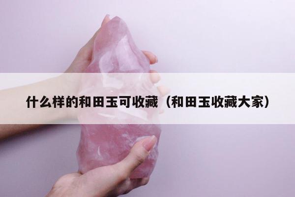 什么样的和田玉可收藏（和田玉收藏大家）