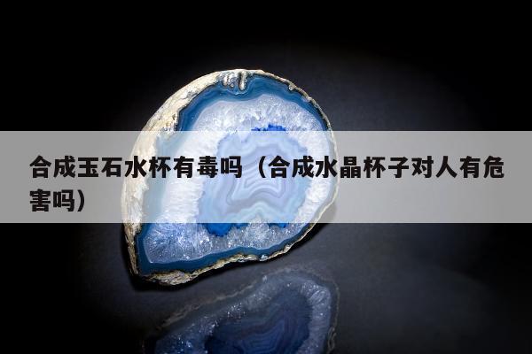 合成玉石水杯有毒吗（合成水晶杯子对人有危害吗）