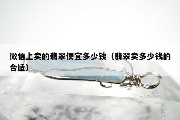 微信上卖的翡翠便宜多少钱（翡翠卖多少钱的合适）