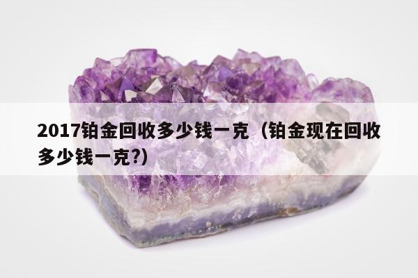 017铂金回收多少钱一克（铂金现在回收多少钱一克?）"