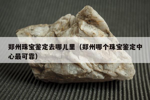 郑州珠宝鉴定去哪儿里（郑州哪个珠宝鉴定中心最可靠）