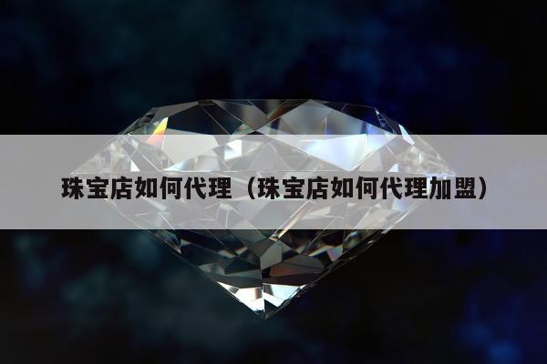 珠宝店如何代理（珠宝店如何代理加盟）