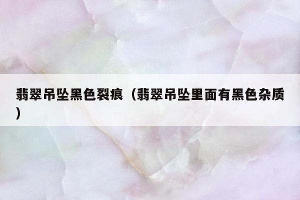 翡翠吊坠黑色裂痕（翡翠吊坠里面有黑色杂质）