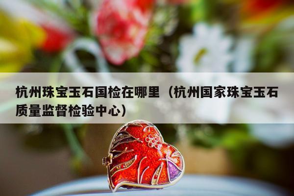 杭州珠宝玉石国检在哪里（杭州国家珠宝玉石质量监督检验中心）