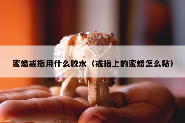 蜜蜡戒指用什么胶水（戒指上的蜜蜡怎么粘）