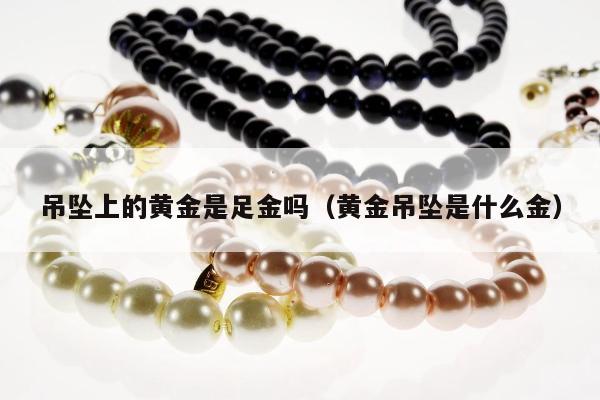 吊坠上的黄金是足金吗（黄金吊坠是什么金）