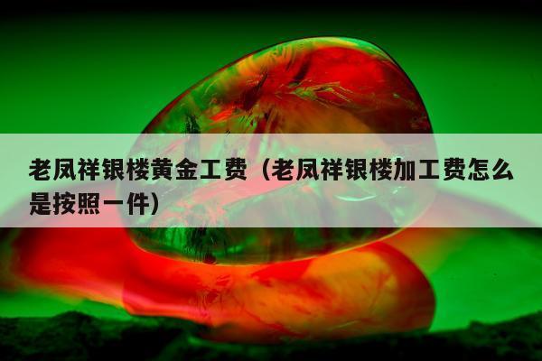 老凤祥银楼黄金工费（老凤祥银楼加工费怎么是按照一件）