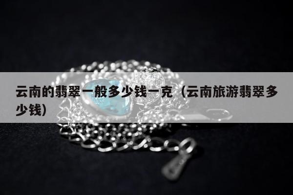 云南的翡翠一般多少钱一克（云南旅游翡翠多少钱）