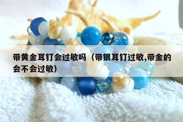 带黄金耳钉会过敏吗（带银耳钉过敏,带金的会不会过敏）