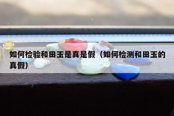 如何检验和田玉是真是假（如何检测和田玉的真假）