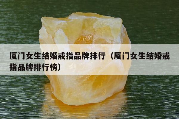 厦门女生结婚戒指品牌排行（厦门女生结婚戒指品牌排行榜）