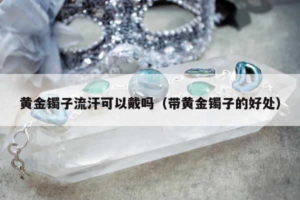 黄金镯子流汗可以戴吗（带黄金镯子的好处）