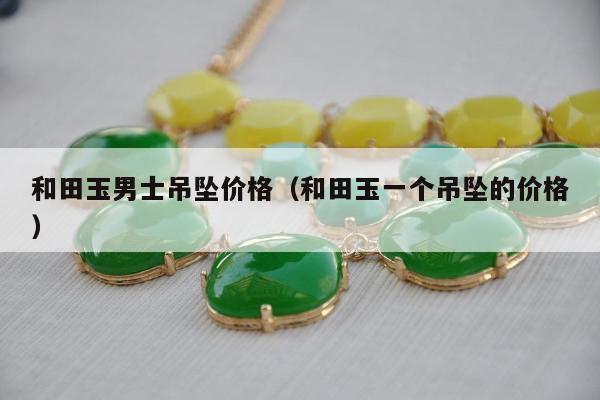 和田玉男士吊坠价格（和田玉一个吊坠的价格）