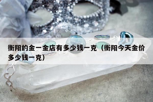 衡阳的金一金店有多少钱一克（衡阳今天金价多少钱一克）