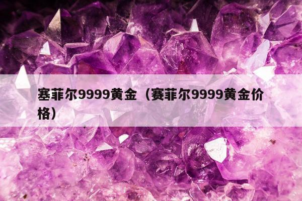 塞菲尔9999黄金（赛菲尔9999黄金价格）