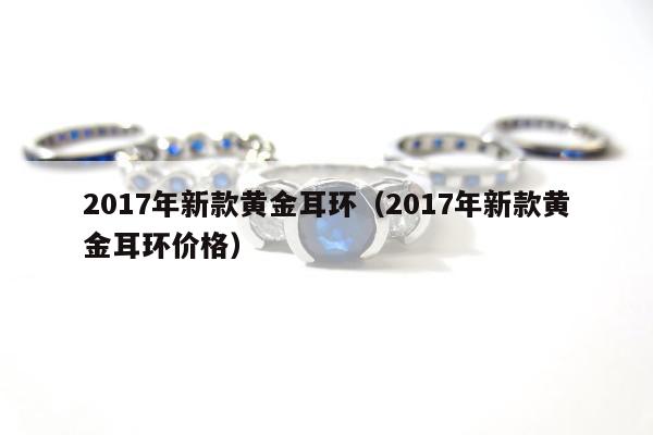 017年新款黄金耳环（2017年新款黄金耳环价格）"