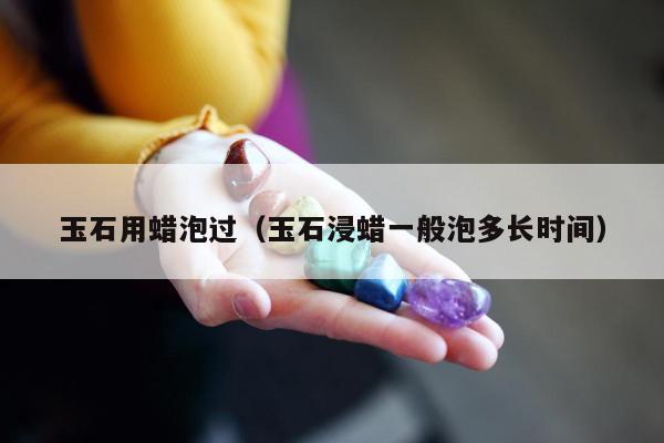 玉石用蜡泡过（玉石浸蜡一般泡多长时间）