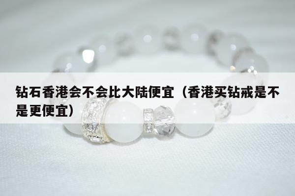 钻石香港会不会比大陆便宜（香港买钻戒是不是更便宜）