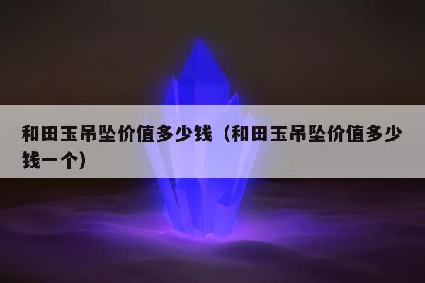 和田玉吊坠价值多少钱（和田玉吊坠价值多少钱一个）