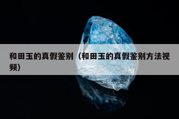 和田玉的真假鉴别（和田玉的真假鉴别方法视频）