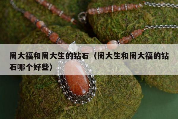 周大福和周大生的钻石（周大生和周大福的钻石哪个好些）