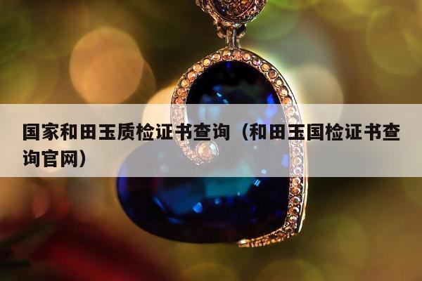 国家和田玉质检证书查询（和田玉国检证书查询官网）
