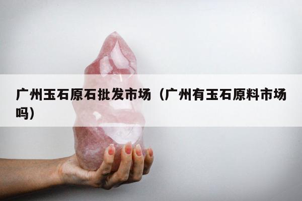 广州玉石原石批发市场（广州有玉石原料市场吗）