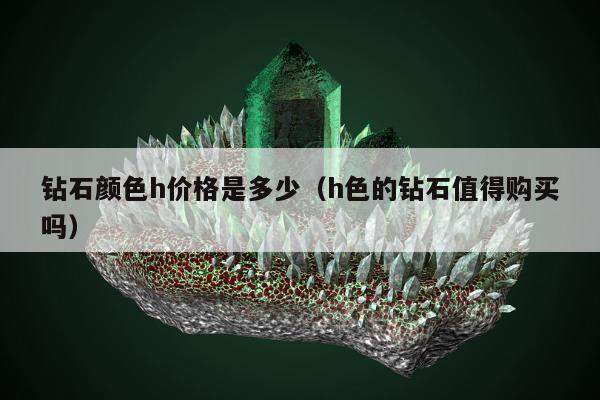 钻石颜色h价格是多少（h色的钻石值得购买吗）