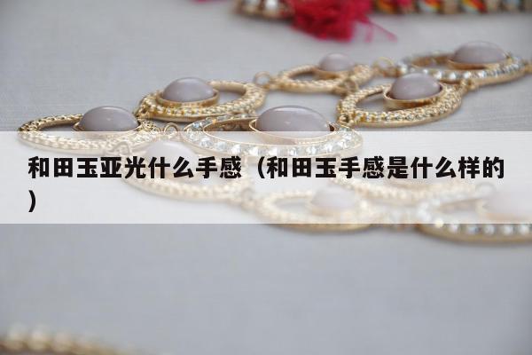 和田玉亚光什么手感（和田玉手感是什么样的）