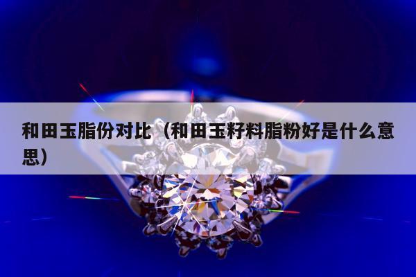 和田玉脂份对比（和田玉籽料脂粉好是什么意思）