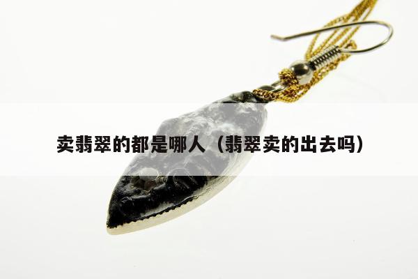 卖翡翠的都是哪人（翡翠卖的出去吗）