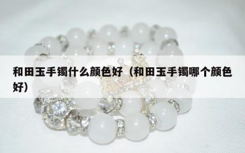 和田玉手镯什么颜色好（和田玉手镯哪个颜色好）