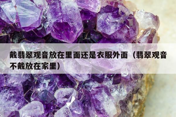 戴翡翠观音放在里面还是衣服外面（翡翠观音不戴放在家里）