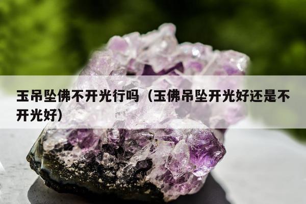 玉吊坠佛不开光行吗（玉佛吊坠开光好还是不开光好）