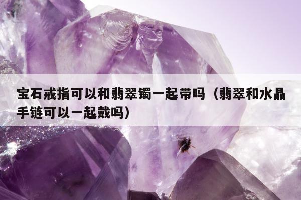 宝石戒指可以和翡翠镯一起带吗（翡翠和水晶手链可以一起戴吗）