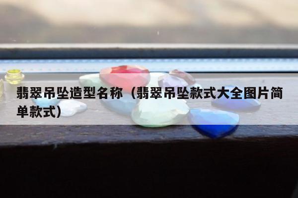 翡翠吊坠造型名称（翡翠吊坠款式大全图片简单款式）