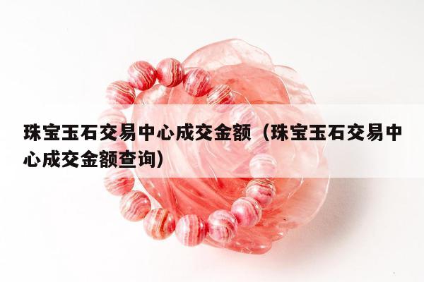 珠宝玉石交易中心成交金额（珠宝玉石交易中心成交金额查询）