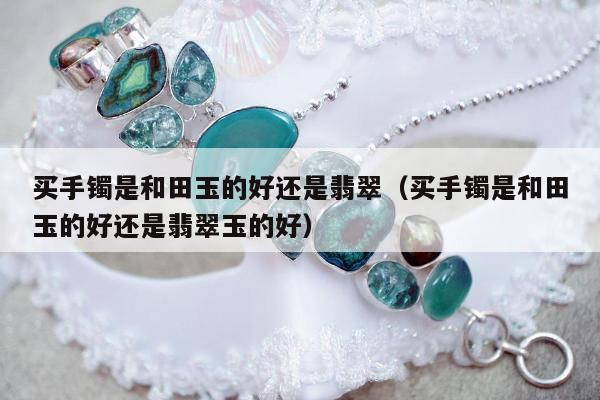 买手镯是和田玉的好还是翡翠（买手镯是和田玉的好还是翡翠玉的好）
